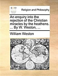 An Enquiry Into the Rejection of the Christian Miracles by the Heathens. ... by W. Weston, ... (Paperback)