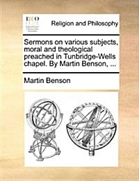 Sermons on Various Subjects, Moral and Theological Preached in Tunbridge-Wells Chapel. by Martin Benson, ... (Paperback)