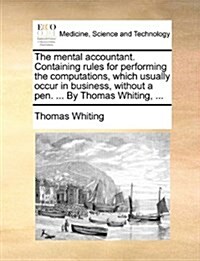 The Mental Accountant. Containing Rules for Performing the Computations, Which Usually Occur in Business, Without a Pen. ... by Thomas Whiting, ... (Paperback)