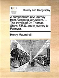 A Compendium of a Journey from Aleppo to Jerusalem, ... the Travels of Dr. Thomas Shaw, F.R.S. and a Journey to Palmyra. (Paperback)