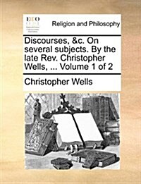 Discourses, &C. on Several Subjects. by the Late REV. Christopher Wells, ... Volume 1 of 2 (Paperback)