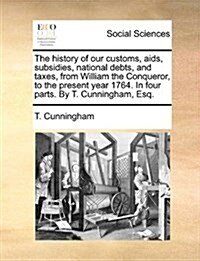 The History of Our Customs, AIDS, Subsidies, National Debts, and Taxes, from William the Conqueror, to the Present Year 1764. in Four Parts. by T. Cun (Paperback)