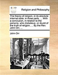 The Theory of Religion, in Its Absolute Internal State: In Three Parts. ... with a Conclusion, in Relation to the Persons, Who Disbelieve, or Doubt of (Paperback)