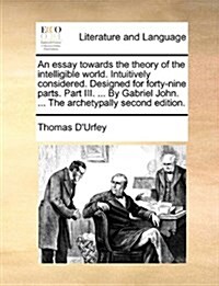 An Essay Towards the Theory of the Intelligible World. Intuitively Considered. Designed for Forty-Nine Parts. Part III. ... by Gabriel John. ... the A (Paperback)