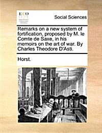 Remarks on a New System of Fortification, Proposed by M. Le Comte de Saxe, in His Memoirs on the Art of War. by Charles Theodore DAsti. (Paperback)