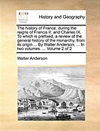 The History of France, During the Reigns of Francis II. and Charles IX. to Which Is Prefixed, a Review of the General History of the Monarchy, from It (Paperback)