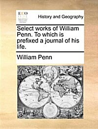 Select Works of William Penn. to Which Is Prefixed a Journal of His Life. (Paperback)