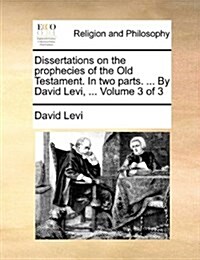 Dissertations on the Prophecies of the Old Testament. in Two Parts. ... by David Levi, ... Volume 3 of 3 (Paperback)