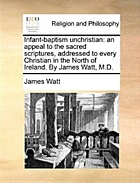 Infant-Baptism Unchristian: An Appeal to the Sacred Scriptures, Addressed to Every Christian in the North of Ireland. by James Watt, M.D. (Paperback)