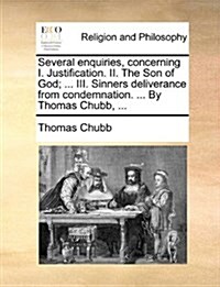Several Enquiries, Concerning I. Justification. II. the Son of God; ... III. Sinners Deliverance from Condemnation. ... by Thomas Chubb, ... (Paperback)