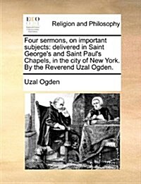 Four Sermons, on Important Subjects: Delivered in Saint Georges and Saint Pauls Chapels, in the City of New York. by the Reverend Uzal Ogden. (Paperback)