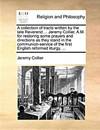 A Collection of Tracts Written by the Late Reverend ... Jeremy Collier, A.M. for Restoring Some Prayers and Directions as They Stand in the Communion- (Paperback)