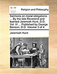 Sermons on Moral Obligations. ... by the Late Reverend and Learned Jeremiah Hunt, D.D. Vol. III ... Published by George Benson, D.D. Volume 3 of 4 (Paperback)
