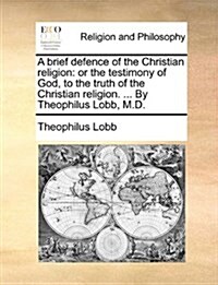 A Brief Defence of the Christian Religion: Or the Testimony of God, to the Truth of the Christian Religion. ... by Theophilus Lobb, M.D. (Paperback)