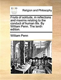 Fruits of Solitude, in Reflections and Maxims Relating to the Conduct of Human Life. by William Penn. the Tenth Edition. (Paperback)