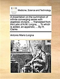 A Dissertation on the Summation of Infinite Converging Series with Algebraic Divisors. ... Translated from the Latin of A.M. Lorgna, ... to Which Is A (Paperback)