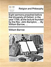 Eight Sermons Preached Before the University of Oxford, in the Year 1799, at the Lecture Founded by the REV. John Bampton, ... by William Barrow, ... (Paperback)