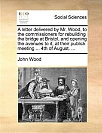 A Letter Delivered by Mr. Wood, to the Commissioners for Rebuilding the Bridge at Bristol, and Opening the Avenues to It, at Their Publick Meeting ... (Paperback)