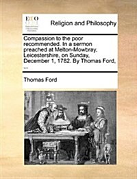 Compassion to the Poor Recommended. in a Sermon Preached at Melton-Mowbray, Leicestershire, on Sunday, December 1, 1782. by Thomas Ford, ... (Paperback)