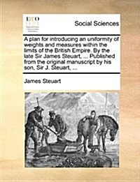 A Plan for Introducing an Uniformity of Weights and Measures Within the Limits of the British Empire. by the Late Sir James Steuart, ... Published fro (Paperback)