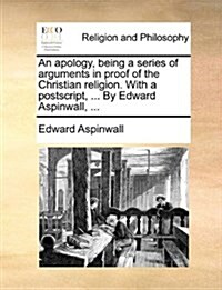 An Apology, Being a Series of Arguments in Proof of the Christian Religion. with a PostScript, ... by Edward Aspinwall, ... (Paperback)