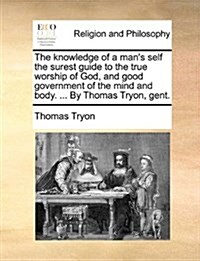 The Knowledge of a Mans Self the Surest Guide to the True Worship of God, and Good Government of the Mind and Body. ... by Thomas Tryon, Gent. (Paperback)