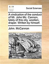 A Vindication of the Conduct of Mr. John MC. Cannon, Lately of This City, Woollen-Draper. Written by Himself. (Paperback)