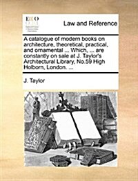 A Catalogue of Modern Books on Architecture, Theoretical, Practical, and Ornamental ... Which, ... Are Constantly on Sale at J. Taylors Architectural (Paperback)