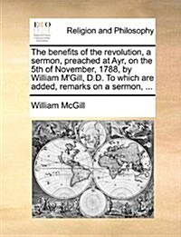 The Benefits of the Revolution, a Sermon, Preached at Ayr, on the 5th of November, 1788, by William MGill, D.D. to Which Are Added, Remarks on a Serm (Paperback)