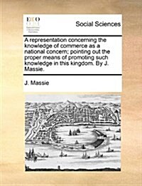 A Representation Concerning the Knowledge of Commerce as a National Concern; Pointing Out the Proper Means of Promoting Such Knowledge in This Kingdom (Paperback)