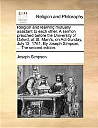 Religion and Learning Mutually Assistant to Each Other. a Sermon Preached Before the University of Oxford, at St. Marys, on ACT-Sunday, July 12. 1761 (Paperback)