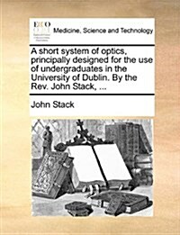 A Short System of Optics, Principally Designed for the Use of Undergraduates in the University of Dublin. by the REV. John Stack, ... (Paperback)