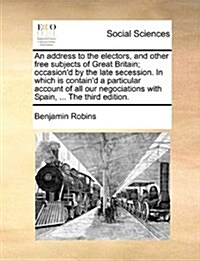 An Address to the Electors, and Other Free Subjects of Great Britain; Occasiond by the Late Secession. in Which Is Containd a Particular Account of (Paperback)