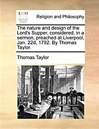 The Nature and Design of the Lords Supper, Considered, in a Sermon, Preached at Liverpool, Jan. 22d, 1792. by Thomas Taylor. (Paperback)