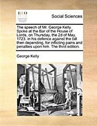 The Speech of Mr. George Kelly. Spoke at the Bar of the House of Lords, on Thursday, the 2D of May, 1723. in His Defence Against the Bill Then Dependi (Paperback)