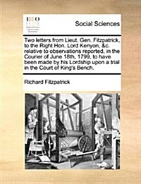 Two Letters from Lieut. Gen. Fitzpatrick, to the Right Hon. Lord Kenyon, &C. Relative to Observations Reported, in the Courier of June 18th, 1799, to (Paperback)