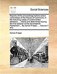 Reports of the Proceedings Before Select Committees of the House of Commons, in the Following Cases of Controverted Elections; ... Heard and Determine (Paperback)