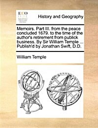 Memoirs. Part III. from the Peace Concluded 1679. to the Time of the Authors Retirement from Publick Business. by Sir William Temple ... Publishd by (Paperback)