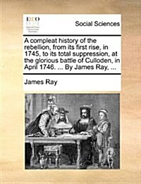 A Compleat History of the Rebellion, from Its First Rise, in 1745, to Its Total Suppression, at the Glorious Battle of Culloden, in April 1746. ... by (Paperback)