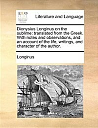 Dionysius Longinus on the Sublime: Translated from the Greek. with Notes and Observations, and an Account of the Life, Writings, and Character of the (Paperback)