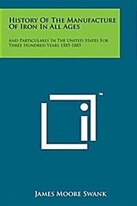 History of the Manufacture of Iron in All Ages: And Particularly in the United States for Three Hundred Years 1585-1885 (Paperback)