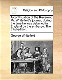 A Continuation of the Reverend Mr. Whitefields Journal, During the Time He Was Detained in England by the Embargo. the Third Edition. (Paperback)