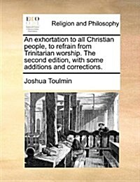 An Exhortation to All Christian People, to Refrain from Trinitarian Worship. the Second Edition, with Some Additions and Corrections. (Paperback)