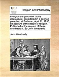 Irreligion the Ground of Gods Displeasure; Considered in a Sermon Preached at Barbican, April 11, 1750, on Account of the Decay of Religion. Publishe (Paperback)