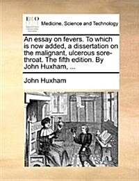 An Essay on Fevers. to Which Is Now Added, a Dissertation on the Malignant, Ulcerous Sore-Throat. the Fifth Edition. by John Huxham, ... (Paperback)