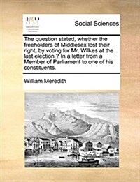 The Question Stated, Whether the Freeholders of Middlesex Lost Their Right, by Voting for Mr. Wilkes at the Last Election.? in a Letter from a Member (Paperback)