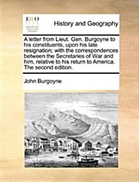 A Letter from Lieut. Gen. Burgoyne to His Constituents, Upon His Late Resignation; With the Correspondences Between the Secretaries of War and Him, Re (Paperback)