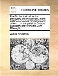 Proof in the Libel Before the Presbytery of Kirkcudbright, at the Instance of James Kirkpatrick and Others, ... in the Parish of Girthon, Against the (Paperback)