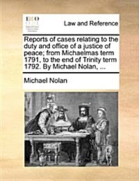 Reports of Cases Relating to the Duty and Office of a Justice of Peace; From Michaelmas Term 1791, to the End of Trinity Term 1792. by Michael Nolan, (Paperback)