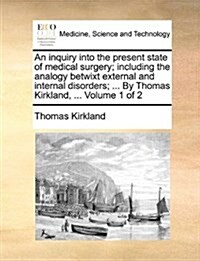 An Inquiry Into the Present State of Medical Surgery; Including the Analogy Betwixt External and Internal Disorders; ... by Thomas Kirkland, ... Volum (Paperback)